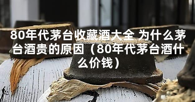 80年代茅台收藏酒大全 为什么茅台酒贵的原因（80年代茅台酒什么价钱）